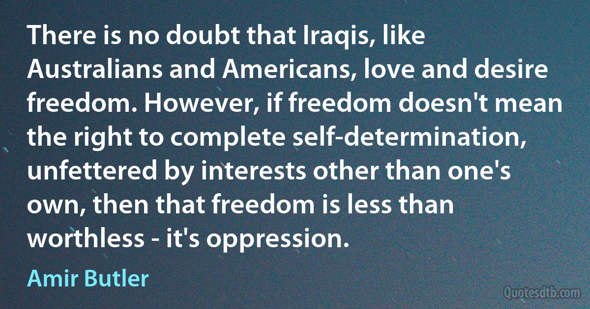 There is no doubt that Iraqis, like Australians and Americans, love and desire freedom. However, if freedom doesn't mean the right to complete self-determination, unfettered by interests other than one's own, then that freedom is less than worthless - it's oppression. (Amir Butler)