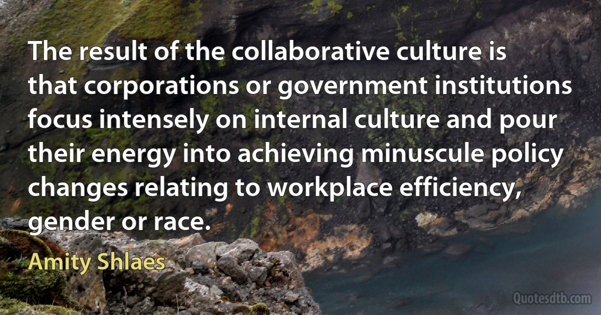 The result of the collaborative culture is that corporations or government institutions focus intensely on internal culture and pour their energy into achieving minuscule policy changes relating to workplace efficiency, gender or race. (Amity Shlaes)