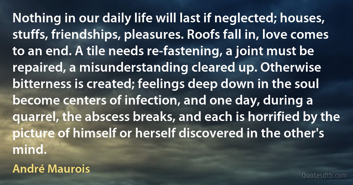 Nothing in our daily life will last if neglected; houses, stuffs, friendships, pleasures. Roofs fall in, love comes to an end. A tile needs re-fastening, a joint must be repaired, a misunderstanding cleared up. Otherwise bitterness is created; feelings deep down in the soul become centers of infection, and one day, during a quarrel, the abscess breaks, and each is horrified by the picture of himself or herself discovered in the other's mind. (André Maurois)