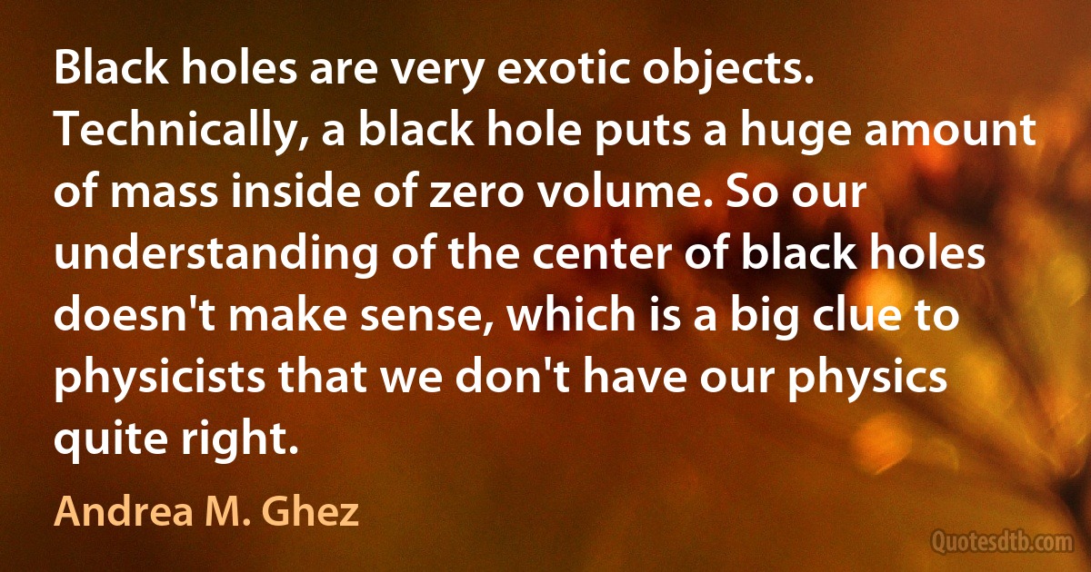 Black holes are very exotic objects. Technically, a black hole puts a huge amount of mass inside of zero volume. So our understanding of the center of black holes doesn't make sense, which is a big clue to physicists that we don't have our physics quite right. (Andrea M. Ghez)