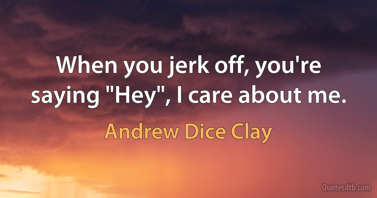 When you jerk off, you're saying "Hey", I care about me. (Andrew Dice Clay)