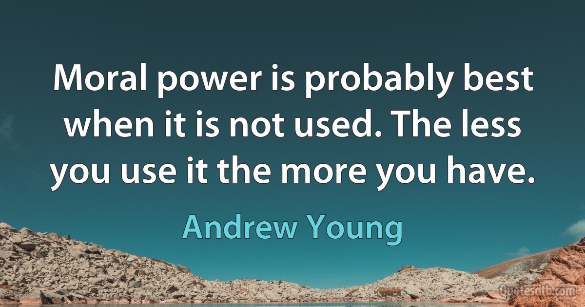 Moral power is probably best when it is not used. The less you use it the more you have. (Andrew Young)