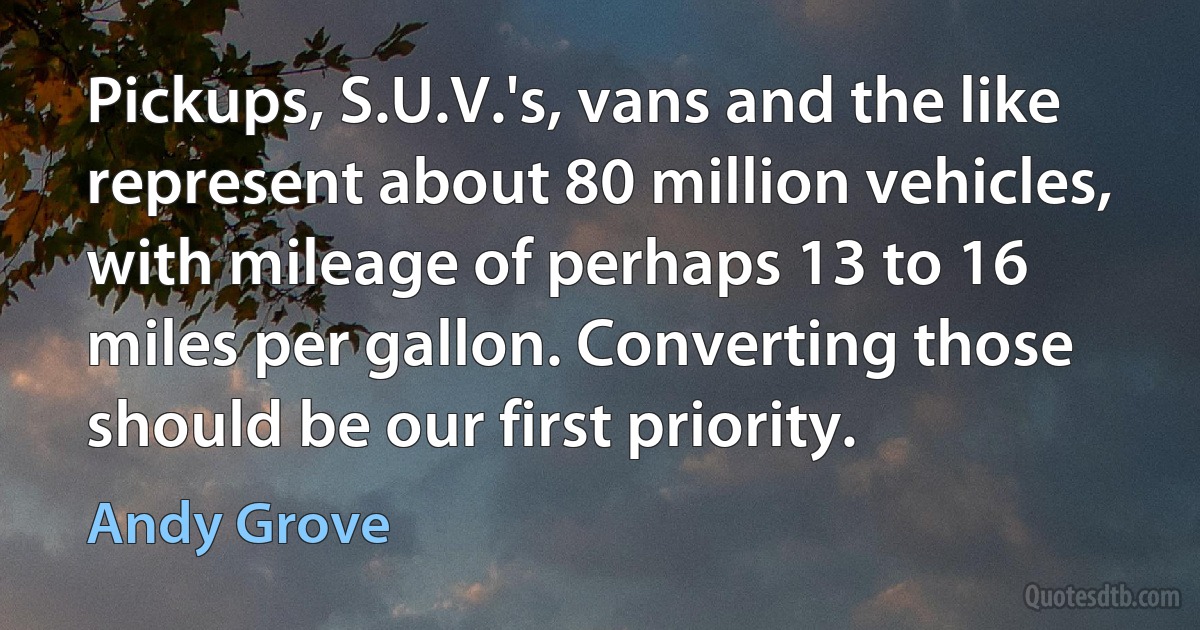 Pickups, S.U.V.'s, vans and the like represent about 80 million vehicles, with mileage of perhaps 13 to 16 miles per gallon. Converting those should be our first priority. (Andy Grove)