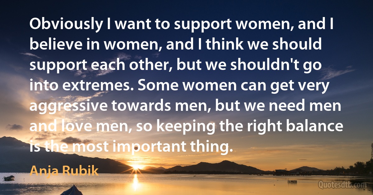 Obviously I want to support women, and I believe in women, and I think we should support each other, but we shouldn't go into extremes. Some women can get very aggressive towards men, but we need men and love men, so keeping the right balance is the most important thing. (Anja Rubik)