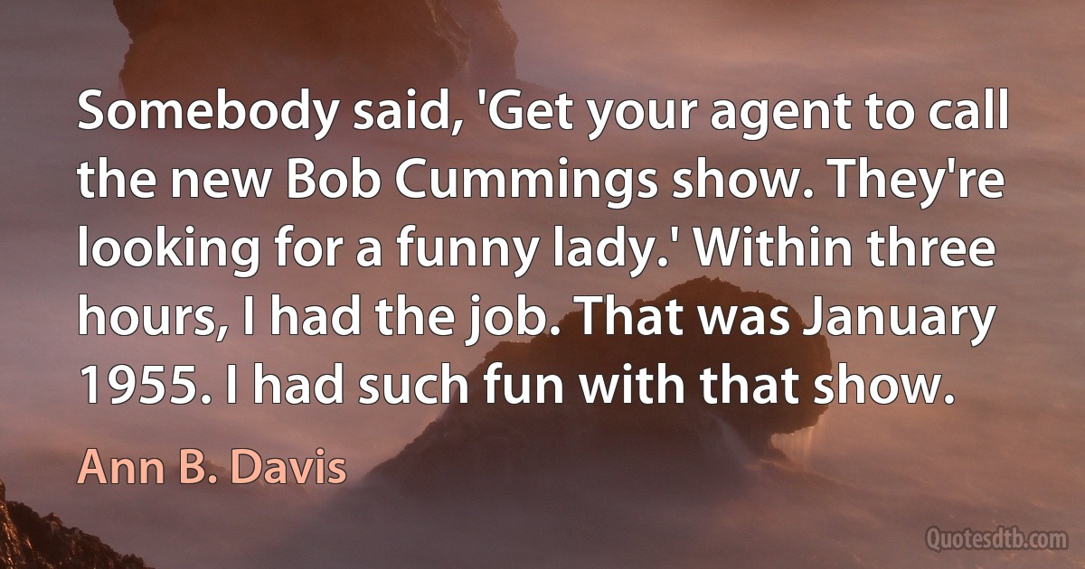 Somebody said, 'Get your agent to call the new Bob Cummings show. They're looking for a funny lady.' Within three hours, I had the job. That was January 1955. I had such fun with that show. (Ann B. Davis)