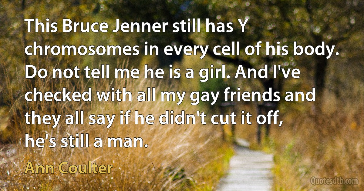 This Bruce Jenner still has Y chromosomes in every cell of his body. Do not tell me he is a girl. And I've checked with all my gay friends and they all say if he didn't cut it off, he's still a man. (Ann Coulter)