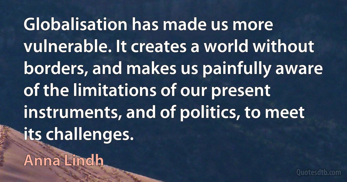 Globalisation has made us more vulnerable. It creates a world without borders, and makes us painfully aware of the limitations of our present instruments, and of politics, to meet its challenges. (Anna Lindh)