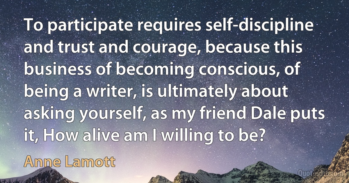 To participate requires self-discipline and trust and courage, because this business of becoming conscious, of being a writer, is ultimately about asking yourself, as my friend Dale puts it, How alive am I willing to be? (Anne Lamott)