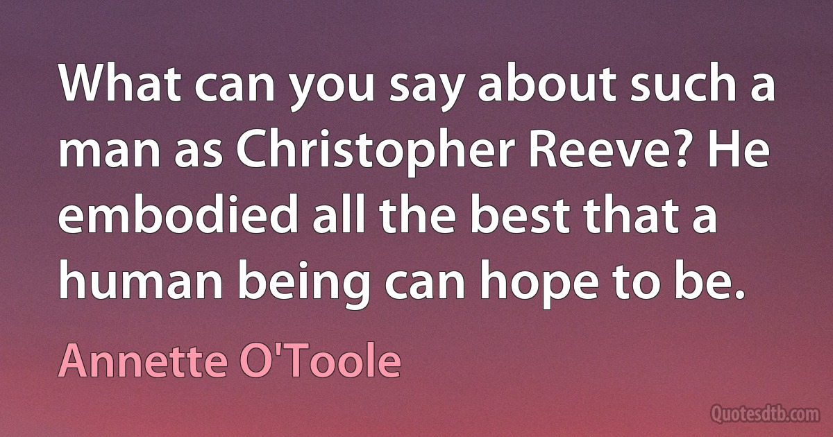 What can you say about such a man as Christopher Reeve? He embodied all the best that a human being can hope to be. (Annette O'Toole)