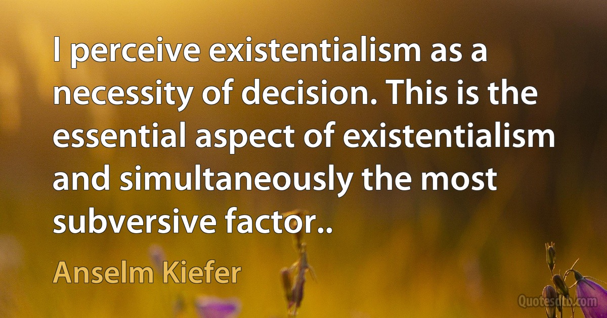 I perceive existentialism as a necessity of decision. This is the essential aspect of existentialism and simultaneously the most subversive factor.. (Anselm Kiefer)