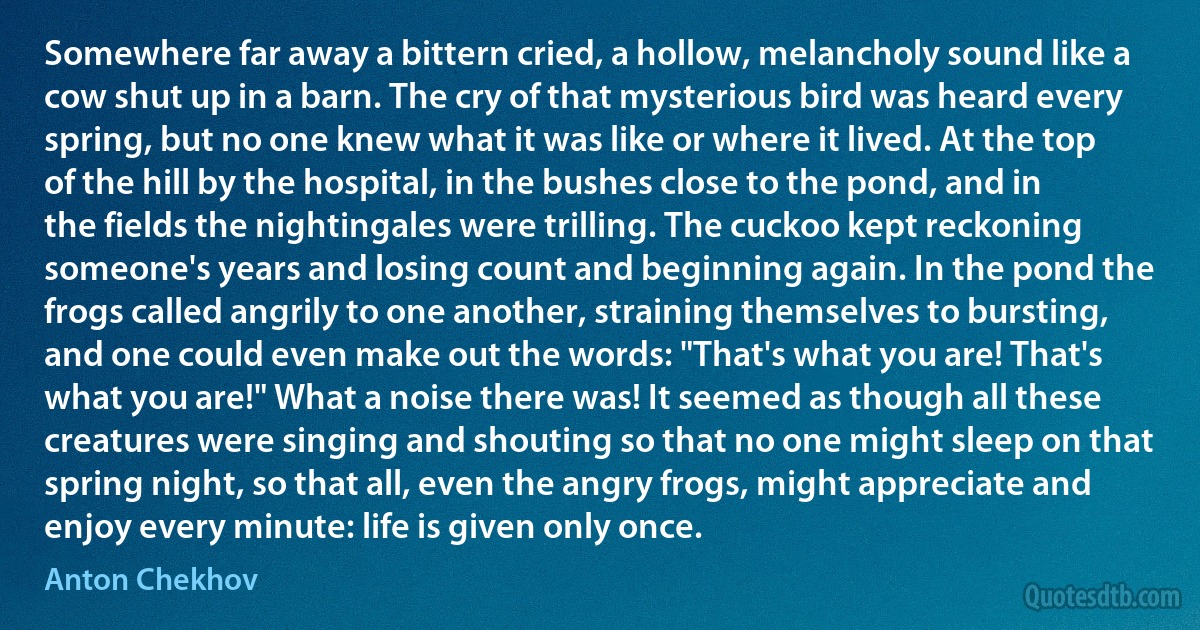 Somewhere far away a bittern cried, a hollow, melancholy sound like a cow shut up in a barn. The cry of that mysterious bird was heard every spring, but no one knew what it was like or where it lived. At the top of the hill by the hospital, in the bushes close to the pond, and in the fields the nightingales were trilling. The cuckoo kept reckoning someone's years and losing count and beginning again. In the pond the frogs called angrily to one another, straining themselves to bursting, and one could even make out the words: "That's what you are! That's what you are!" What a noise there was! It seemed as though all these creatures were singing and shouting so that no one might sleep on that spring night, so that all, even the angry frogs, might appreciate and enjoy every minute: life is given only once. (Anton Chekhov)