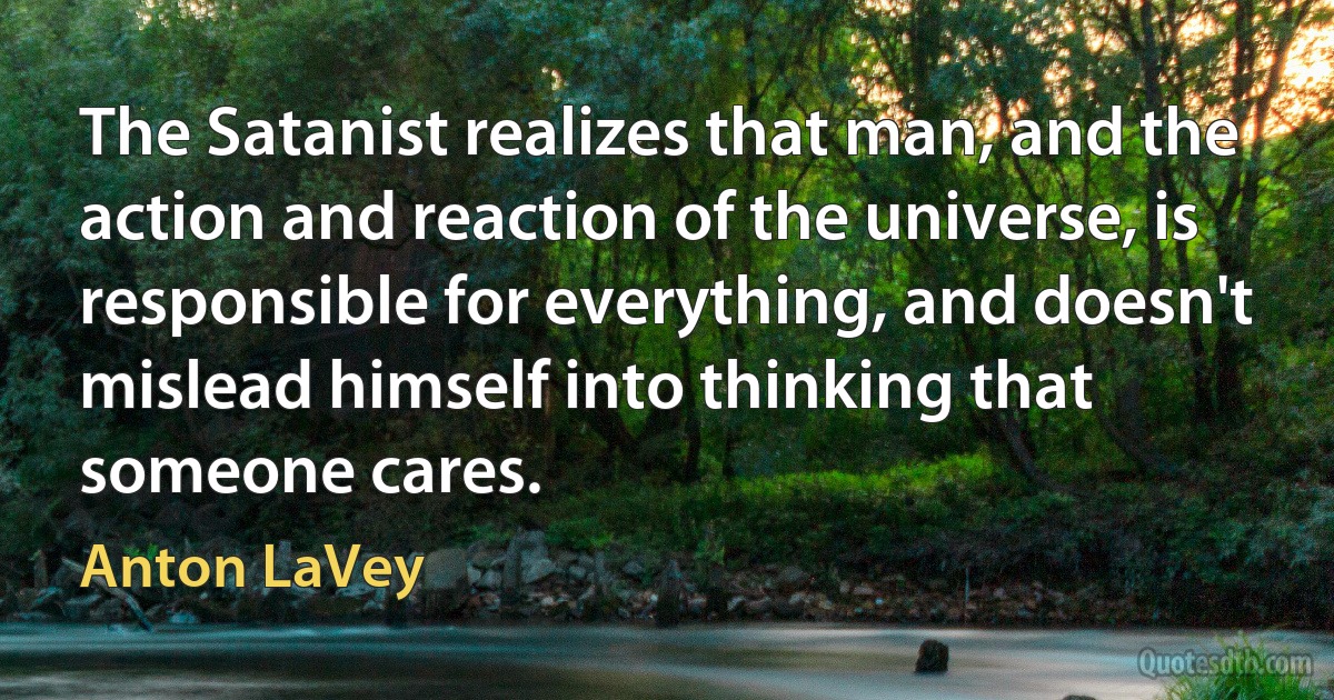 The Satanist realizes that man, and the action and reaction of the universe, is responsible for everything, and doesn't mislead himself into thinking that someone cares. (Anton LaVey)