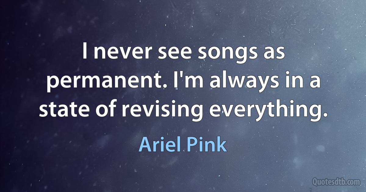 I never see songs as permanent. I'm always in a state of revising everything. (Ariel Pink)