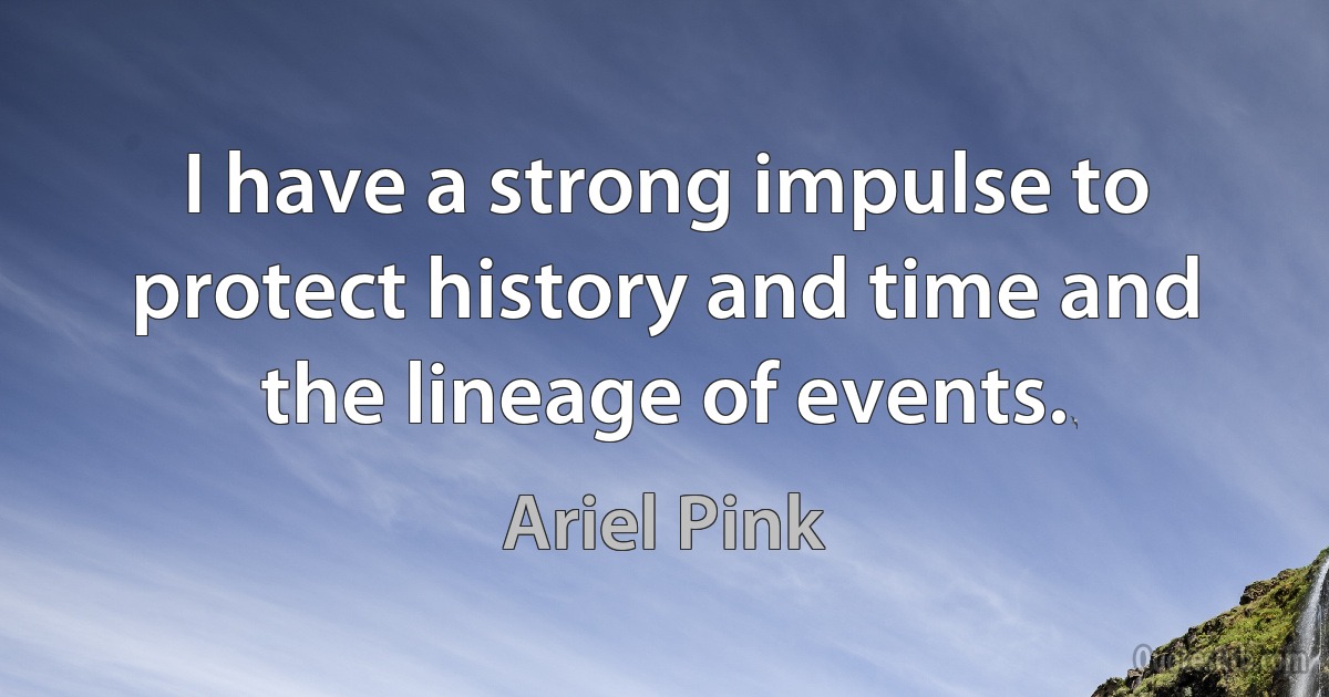 I have a strong impulse to protect history and time and the lineage of events. (Ariel Pink)