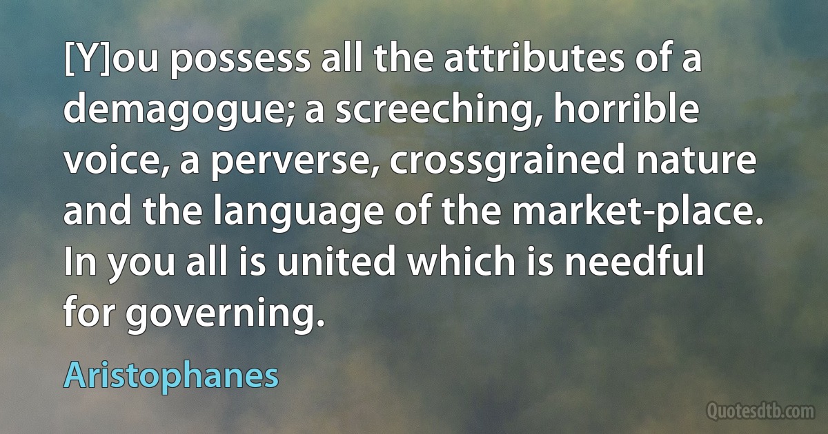 [Y]ou possess all the attributes of a demagogue; a screeching, horrible voice, a perverse, crossgrained nature and the language of the market-place. In you all is united which is needful for governing. (Aristophanes)