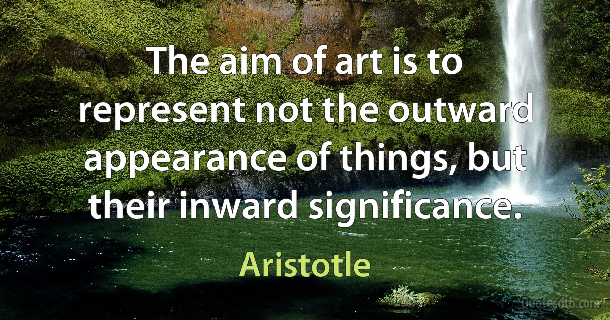 The aim of art is to represent not the outward appearance of things, but their inward significance. (Aristotle)