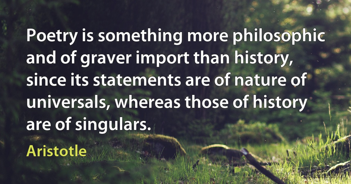 Poetry is something more philosophic and of graver import than history, since its statements are of nature of universals, whereas those of history are of singulars. (Aristotle)