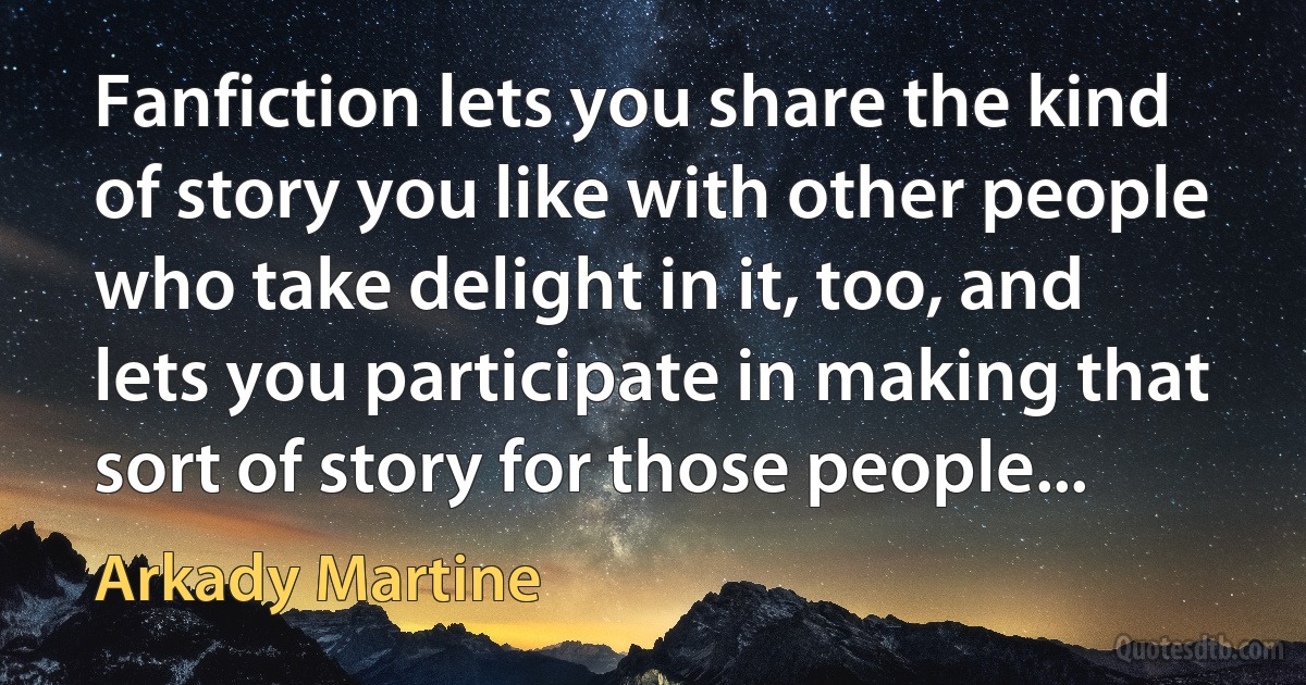 Fanfiction lets you share the kind of story you like with other people who take delight in it, too, and lets you participate in making that sort of story for those people... (Arkady Martine)