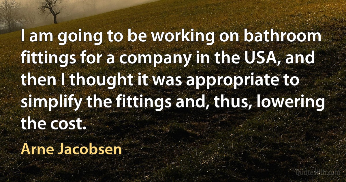 I am going to be working on bathroom fittings for a company in the USA, and then I thought it was appropriate to simplify the fittings and, thus, lowering the cost. (Arne Jacobsen)