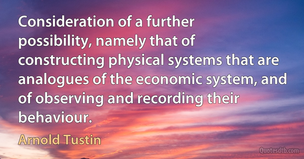 Consideration of a further possibility, namely that of constructing physical systems that are analogues of the economic system, and of observing and recording their behaviour. (Arnold Tustin)