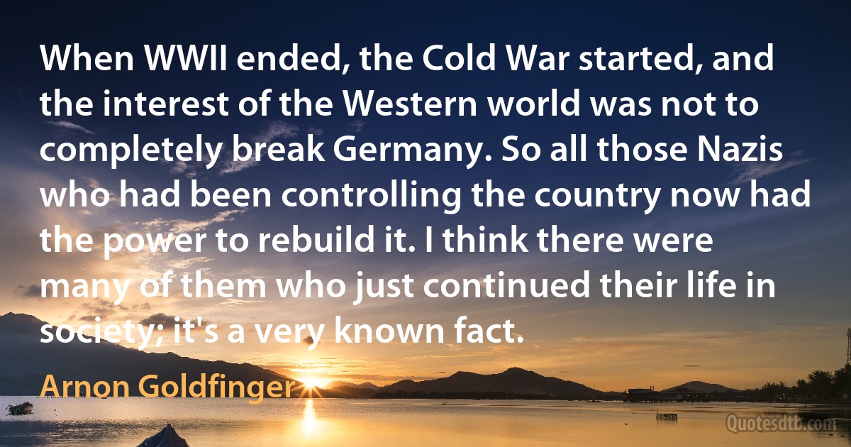 When WWII ended, the Cold War started, and the interest of the Western world was not to completely break Germany. So all those Nazis who had been controlling the country now had the power to rebuild it. I think there were many of them who just continued their life in society; it's a very known fact. (Arnon Goldfinger)