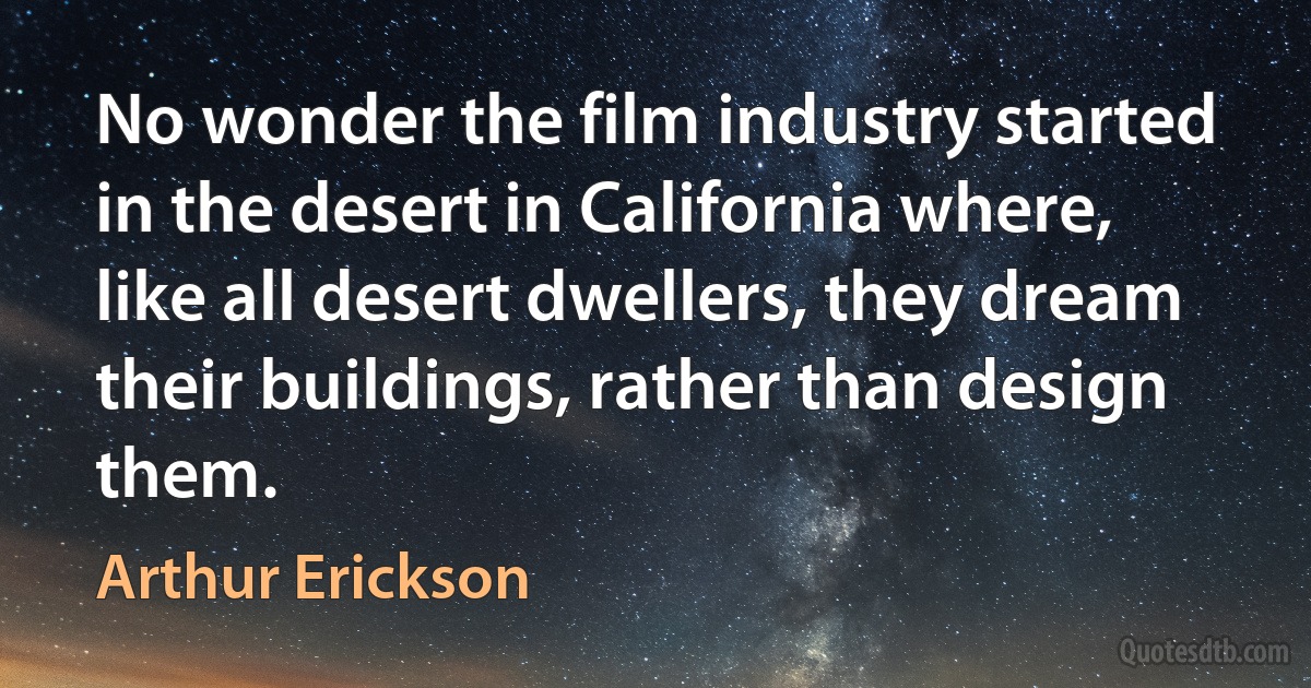 No wonder the film industry started in the desert in California where, like all desert dwellers, they dream their buildings, rather than design them. (Arthur Erickson)