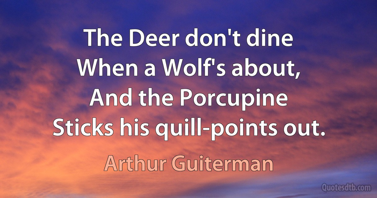 The Deer don't dine
When a Wolf's about,
And the Porcupine
Sticks his quill-points out. (Arthur Guiterman)