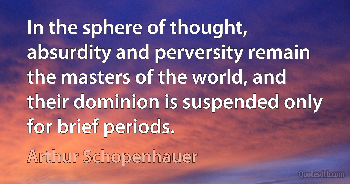 In the sphere of thought, absurdity and perversity remain the masters of the world, and their dominion is suspended only for brief periods. (Arthur Schopenhauer)