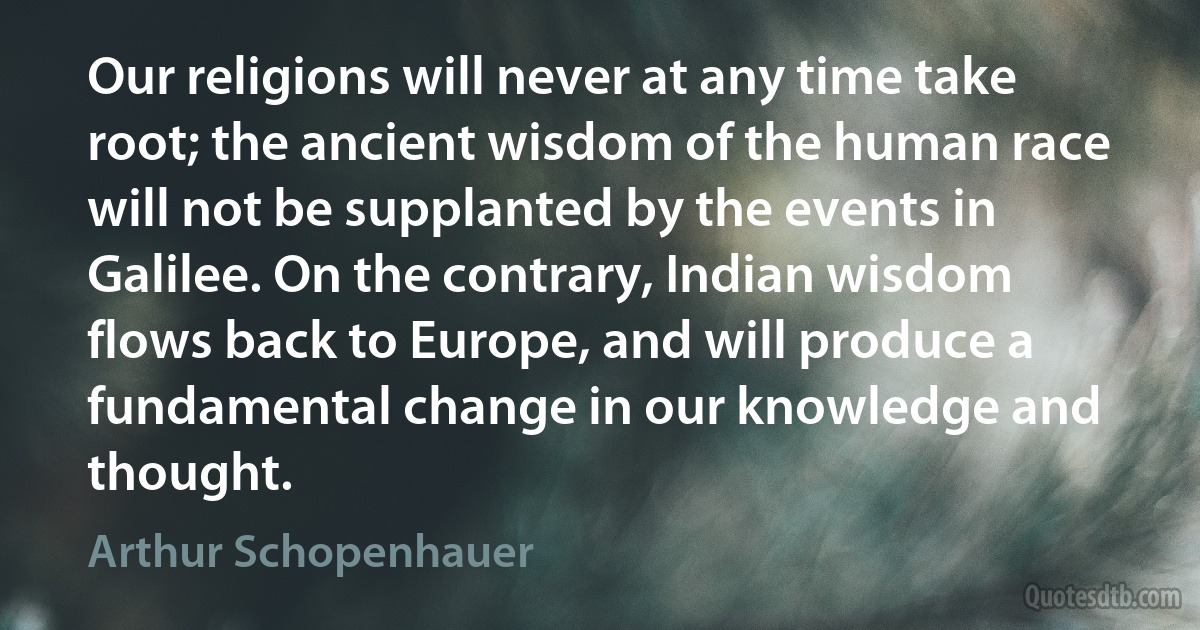 Our religions will never at any time take root; the ancient wisdom of the human race will not be supplanted by the events in Galilee. On the contrary, Indian wisdom flows back to Europe, and will produce a fundamental change in our knowledge and thought. (Arthur Schopenhauer)