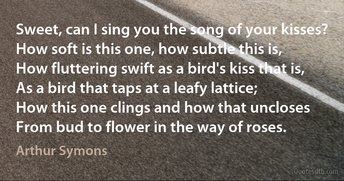 Sweet, can I sing you the song of your kisses?
How soft is this one, how subtle this is,
How fluttering swift as a bird's kiss that is,
As a bird that taps at a leafy lattice;
How this one clings and how that uncloses
From bud to flower in the way of roses. (Arthur Symons)