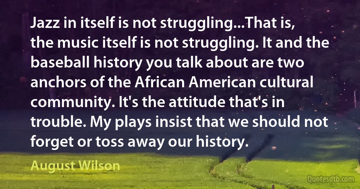 Jazz in itself is not struggling...That is, the music itself is not struggling. It and the baseball history you talk about are two anchors of the African American cultural community. It's the attitude that's in trouble. My plays insist that we should not forget or toss away our history. (August Wilson)