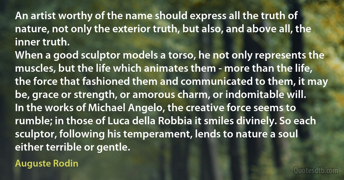 An artist worthy of the name should express all the truth of nature, not only the exterior truth, but also, and above all, the inner truth.
When a good sculptor models a torso, he not only represents the muscles, but the life which animates them - more than the life, the force that fashioned them and communicated to them, it may be, grace or strength, or amorous charm, or indomitable will.
In the works of Michael Angelo, the creative force seems to rumble; in those of Luca della Robbia it smiles divinely. So each sculptor, following his temperament, lends to nature a soul either terrible or gentle. (Auguste Rodin)