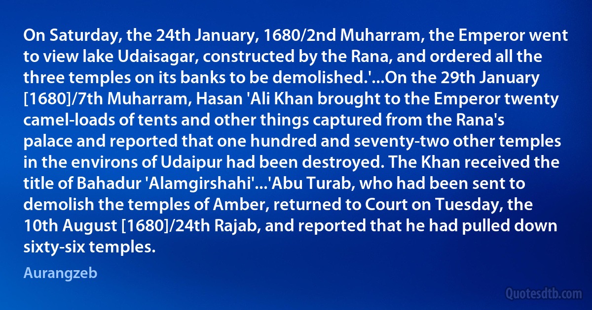 On Saturday, the 24th January, 1680/2nd Muharram, the Emperor went to view lake Udaisagar, constructed by the Rana, and ordered all the three temples on its banks to be demolished.'...On the 29th January [1680]/7th Muharram, Hasan 'Ali Khan brought to the Emperor twenty camel-loads of tents and other things captured from the Rana's palace and reported that one hundred and seventy-two other temples in the environs of Udaipur had been destroyed. The Khan received the title of Bahadur 'Alamgirshahi'...'Abu Turab, who had been sent to demolish the temples of Amber, returned to Court on Tuesday, the 10th August [1680]/24th Rajab, and reported that he had pulled down sixty-six temples. (Aurangzeb)