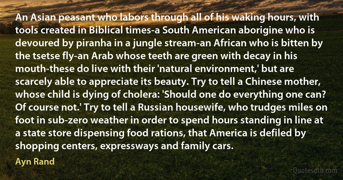 An Asian peasant who labors through all of his waking hours, with tools created in Biblical times-a South American aborigine who is devoured by piranha in a jungle stream-an African who is bitten by the tsetse fly-an Arab whose teeth are green with decay in his mouth-these do live with their 'natural environment,' but are scarcely able to appreciate its beauty. Try to tell a Chinese mother, whose child is dying of cholera: 'Should one do everything one can? Of course not.' Try to tell a Russian housewife, who trudges miles on foot in sub-zero weather in order to spend hours standing in line at a state store dispensing food rations, that America is defiled by shopping centers, expressways and family cars. (Ayn Rand)