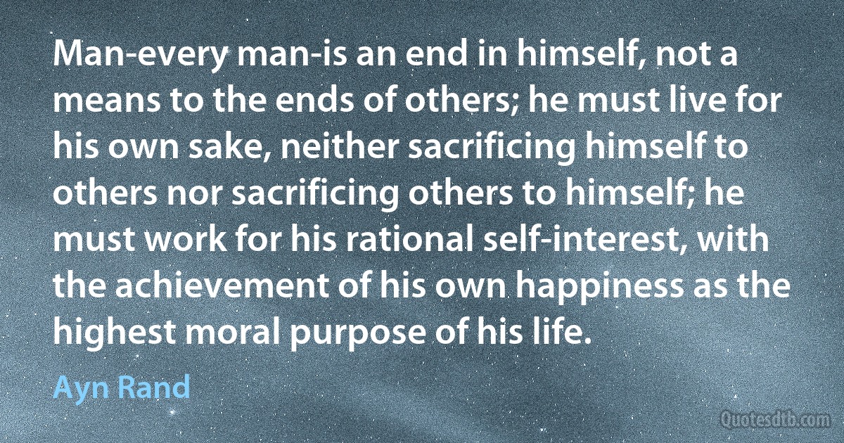 Man-every man-is an end in himself, not a means to the ends of others; he must live for his own sake, neither sacrificing himself to others nor sacrificing others to himself; he must work for his rational self-interest, with the achievement of his own happiness as the highest moral purpose of his life. (Ayn Rand)