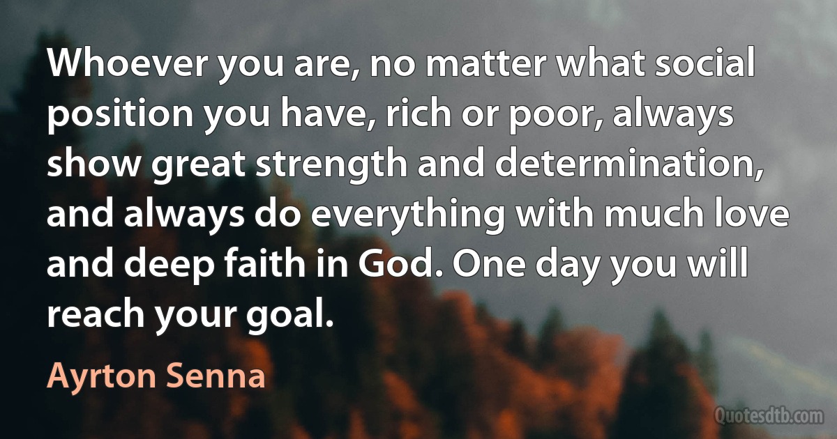 Whoever you are, no matter what social position you have, rich or poor, always show great strength and determination, and always do everything with much love and deep faith in God. One day you will reach your goal. (Ayrton Senna)