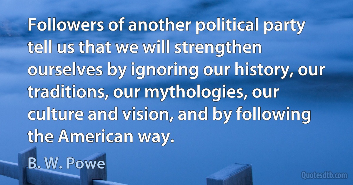 Followers of another political party tell us that we will strengthen ourselves by ignoring our history, our traditions, our mythologies, our culture and vision, and by following the American way. (B. W. Powe)