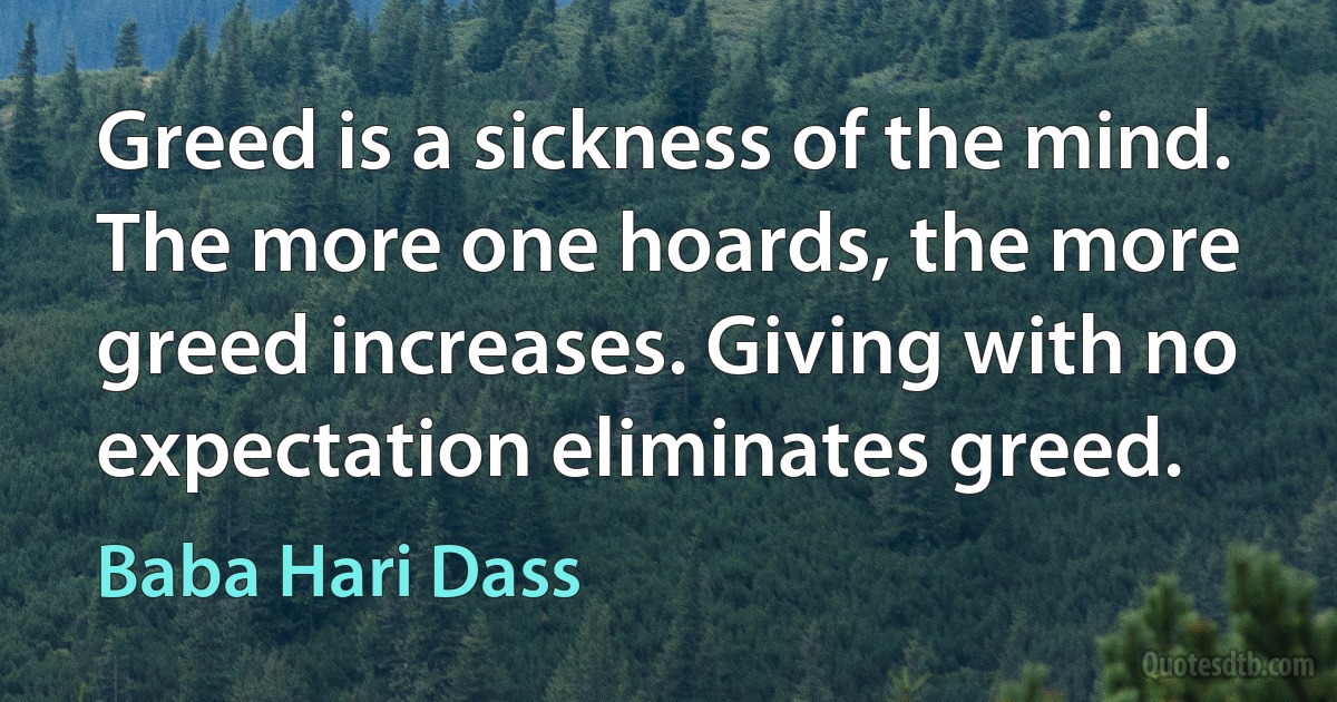 Greed is a sickness of the mind. The more one hoards, the more greed increases. Giving with no expectation eliminates greed. (Baba Hari Dass)