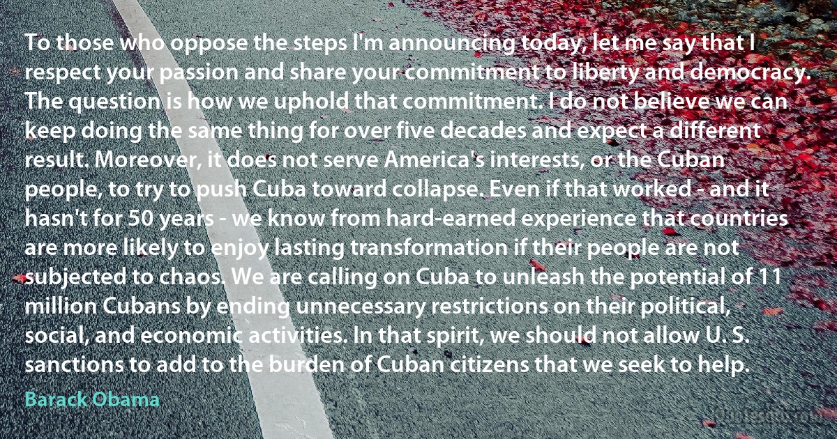 To those who oppose the steps I'm announcing today, let me say that I respect your passion and share your commitment to liberty and democracy. The question is how we uphold that commitment. I do not believe we can keep doing the same thing for over five decades and expect a different result. Moreover, it does not serve America's interests, or the Cuban people, to try to push Cuba toward collapse. Even if that worked - and it hasn't for 50 years - we know from hard-earned experience that countries are more likely to enjoy lasting transformation if their people are not subjected to chaos. We are calling on Cuba to unleash the potential of 11 million Cubans by ending unnecessary restrictions on their political, social, and economic activities. In that spirit, we should not allow U. S. sanctions to add to the burden of Cuban citizens that we seek to help. (Barack Obama)