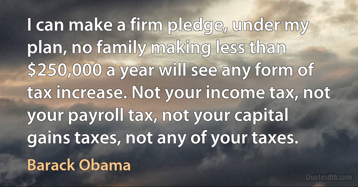 I can make a firm pledge, under my plan, no family making less than $250,000 a year will see any form of tax increase. Not your income tax, not your payroll tax, not your capital gains taxes, not any of your taxes. (Barack Obama)