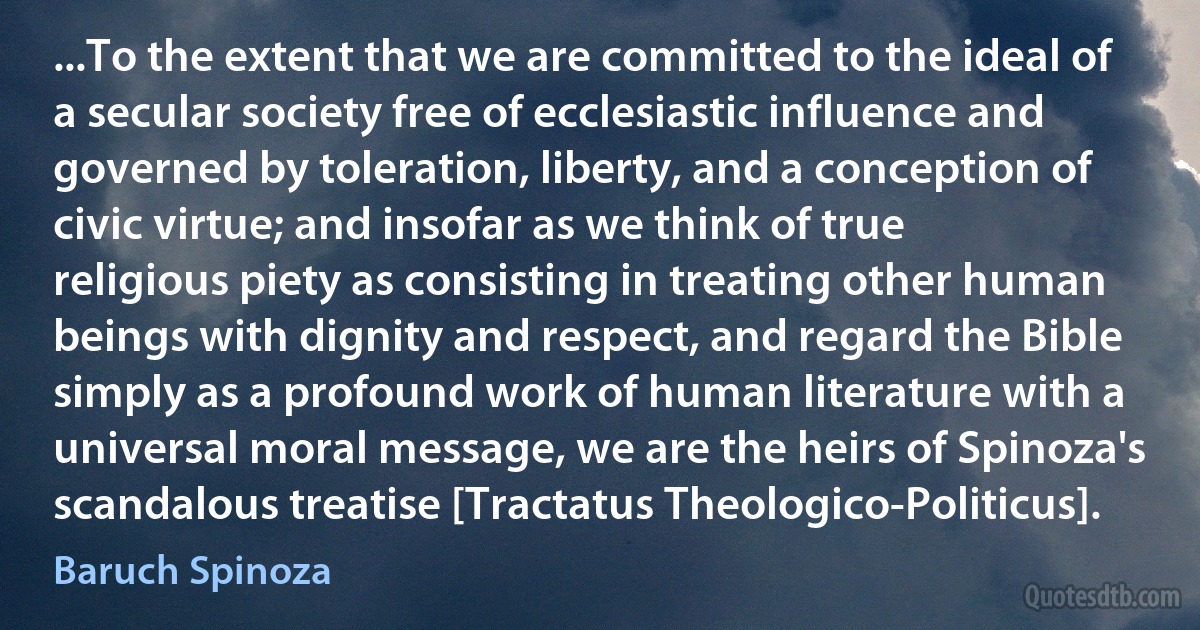 ...To the extent that we are committed to the ideal of a secular society free of ecclesiastic influence and governed by toleration, liberty, and a conception of civic virtue; and insofar as we think of true religious piety as consisting in treating other human beings with dignity and respect, and regard the Bible simply as a profound work of human literature with a universal moral message, we are the heirs of Spinoza's scandalous treatise [Tractatus Theologico-Politicus]. (Baruch Spinoza)