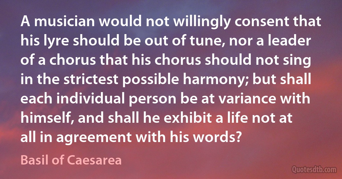 A musician would not willingly consent that his lyre should be out of tune, nor a leader of a chorus that his chorus should not sing in the strictest possible harmony; but shall each individual person be at variance with himself, and shall he exhibit a life not at all in agreement with his words? (Basil of Caesarea)