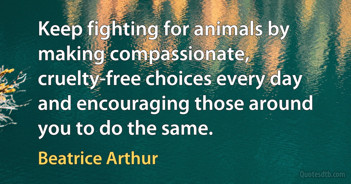 Keep fighting for animals by making compassionate, cruelty-free choices every day and encouraging those around you to do the same. (Beatrice Arthur)