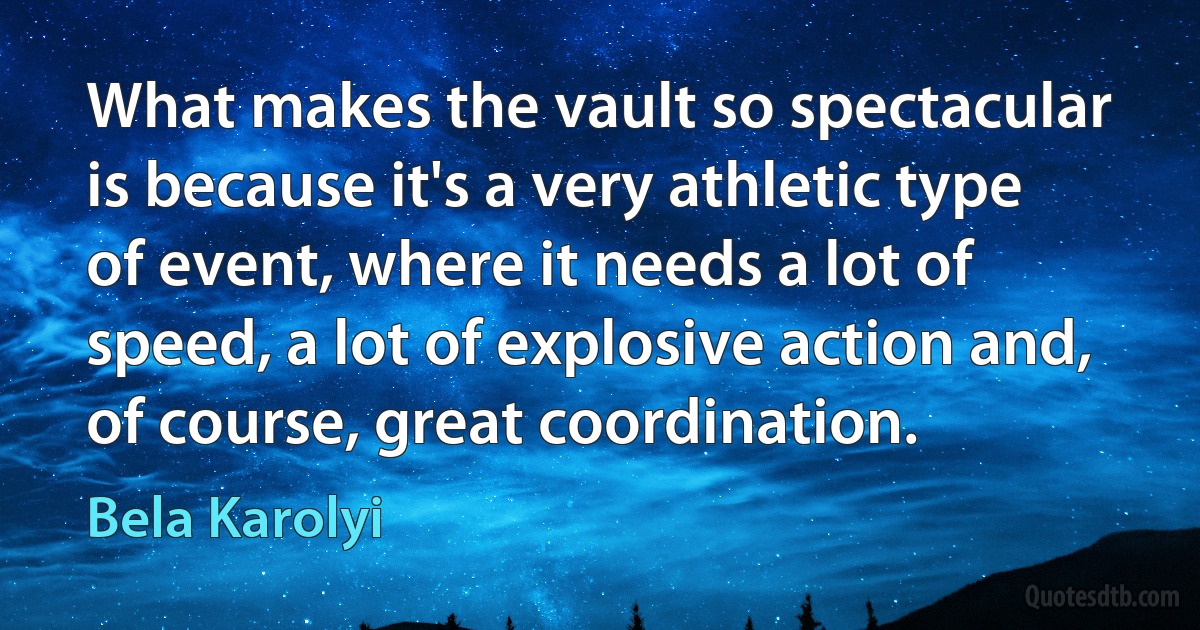 What makes the vault so spectacular is because it's a very athletic type of event, where it needs a lot of speed, a lot of explosive action and, of course, great coordination. (Bela Karolyi)