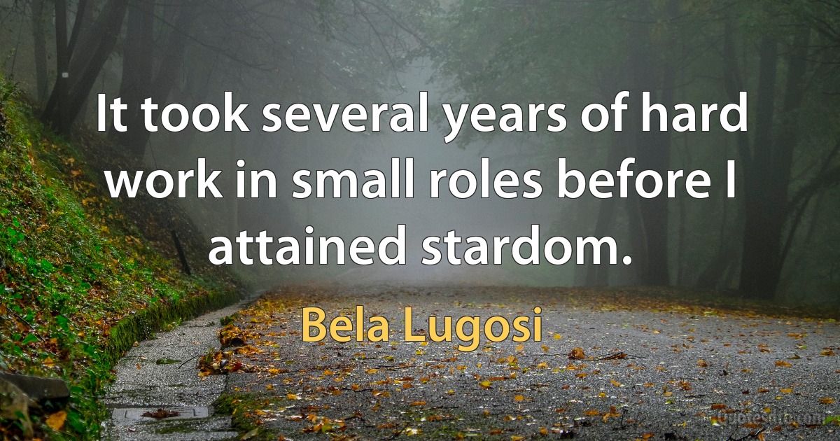 It took several years of hard work in small roles before I attained stardom. (Bela Lugosi)