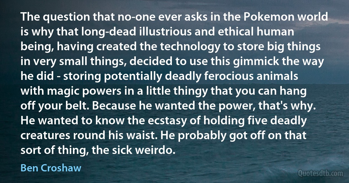 The question that no-one ever asks in the Pokemon world is why that long-dead illustrious and ethical human being, having created the technology to store big things in very small things, decided to use this gimmick the way he did - storing potentially deadly ferocious animals with magic powers in a little thingy that you can hang off your belt. Because he wanted the power, that's why. He wanted to know the ecstasy of holding five deadly creatures round his waist. He probably got off on that sort of thing, the sick weirdo. (Ben Croshaw)