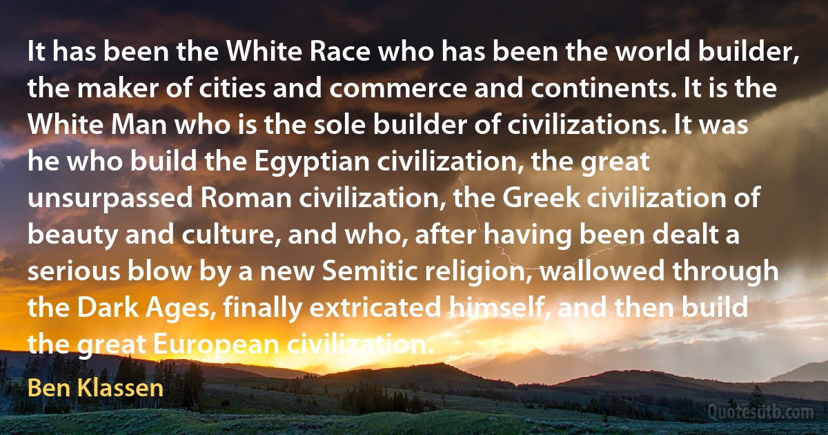 It has been the White Race who has been the world builder, the maker of cities and commerce and continents. It is the White Man who is the sole builder of civilizations. It was he who build the Egyptian civilization, the great unsurpassed Roman civilization, the Greek civilization of beauty and culture, and who, after having been dealt a serious blow by a new Semitic religion, wallowed through the Dark Ages, finally extricated himself, and then build the great European civilization. (Ben Klassen)