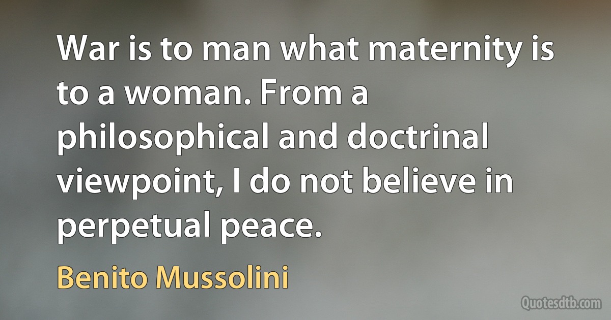 War is to man what maternity is to a woman. From a philosophical and doctrinal viewpoint, I do not believe in perpetual peace. (Benito Mussolini)