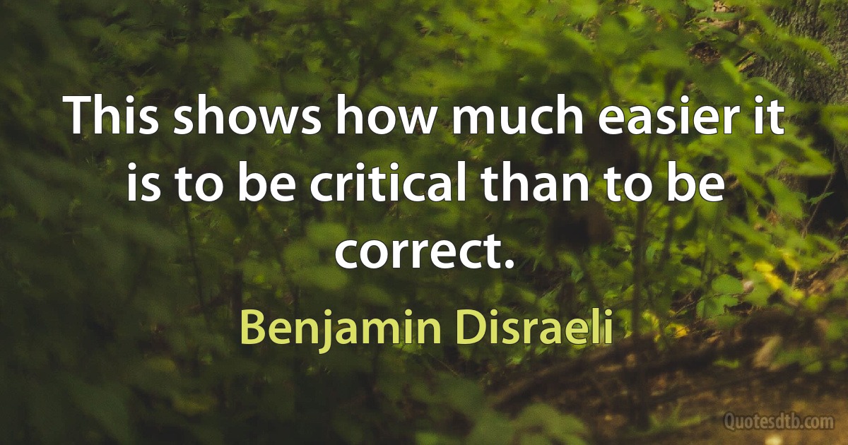 This shows how much easier it is to be critical than to be correct. (Benjamin Disraeli)