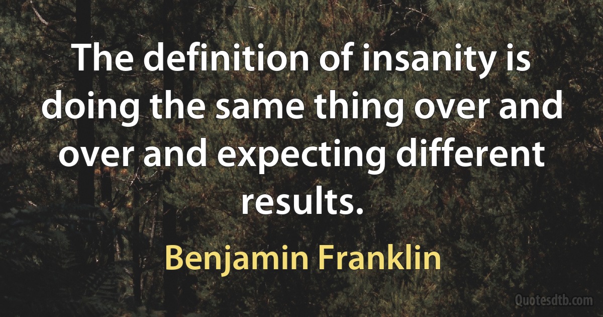 The definition of insanity is doing the same thing over and over and expecting different results. (Benjamin Franklin)